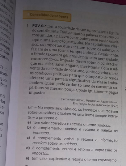 ma
oduzir
ado e
Consolidando saberes
abulán
ísica  
1 FGV-SP Com a sociedade de consumo nasce a figura
o  
do contribuinte. Tanto quanto a palavra consumo ou
pica d somt
consumidor, a palavra contribuinte está sendo usada
aqui numa acepção particular. No capitalismo clás-
sico, os impostos que recaíam sobre os salários o
porqu faziam de uma forma sempre indireta. Geralmente,
hadu o Estado taxava os gêneros de primeira necessidade,
outro encarecendo-os. Imposto direto sobre o contrache-
que era coisa, salvo engano, inexistente. Com o ad-
la in vento da sociedade de consumo, contudo, criaram-se
bsti
as condições políticas para que o imposto de renda
ples
afetasse uma parcela significativa da classe traba-
béis
lhadora. Quem pode se dar ao luxo de consumir su-
pérfluos ou mesmo poupar, pode igualmente pagar
impostos.
nti-
(Fernando Haddad, Trobaího e closses sociois
dos
Em: Tempo Socíaí, outubro de 1997.]
Te Em - No capitalismo clássico, os impostos que recaíam
Os sobre os salários o faziam de uma forma sempre indire-
ta. — o pronome o
io a) tem valor corretivo e retoma o termo sglários.
u b) é complemento nominal e retoma o sujeito os
impostos.
s c) é complemento verbal e retoma a informação
recaíam sobre os salários.
d) é complemento verbal e retoma a expressão os
impostos.
e) tem valor explicativo e retoma o termo capitalismo.