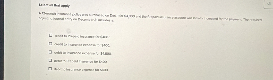 Select all that apply
A 12-month insurancè policy was purchased on Dec. 1 for $4,800 and the Prepaid insurance account was initially increased for the payment. The required
adjusting journal entry on December 31 includes a:
credit to Prepaid insurance for $400?
credit to Insurance expense for $400.
debit to Insurance expense for $4,800.
debit to Prepaid insurance for $400.
debit to Insurance expense for $400