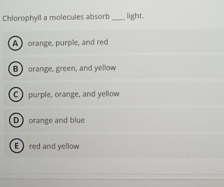 Chlorophyil a molecules absorb _light.
A orange, purple, and red
B orange, green, and yellow
C purple, orange, and yellow
Dorange and blue
Ered and yellow