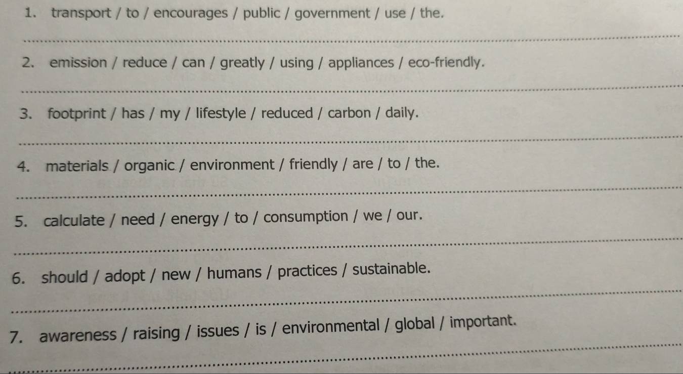 transport / to / encourages / public / government / use / the. 
_ 
2. emission / reduce / can / greatly / using / appliances / eco-friendly. 
_ 
3. footprint / has / my / lifestyle / reduced / carbon / daily. 
_ 
4. materials / organic / environment / friendly / are / to / the. 
_ 
_ 
5. calculate / need / energy / to / consumption / we / our. 
_ 
6. should / adopt / new / humans / practices / sustainable. 
_ 
7. awareness / raising / issues / is / environmental / global / important.