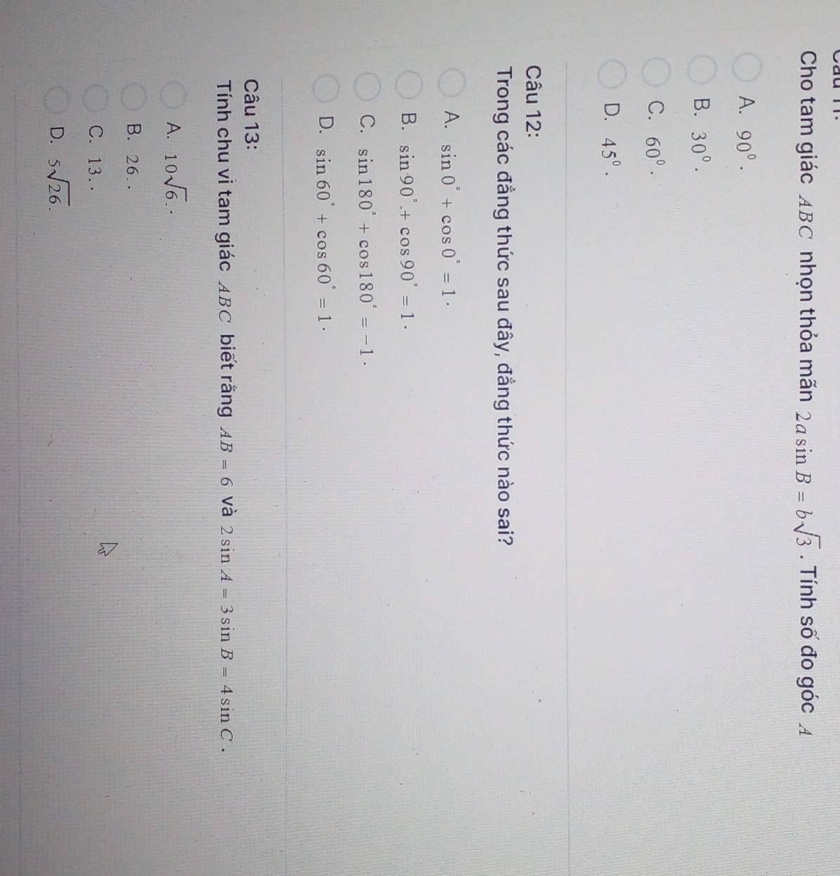 Cho tam giác ABC nhọn thỏa mãn 2asin B=bsqrt(3). Tính số đo góc A
A. 90°.
B. 30°.
C. 60°·
D. 45°. 
Câu 12:
Trong các đẳng thức sau đây, đẳng thức nào sai?
A. sin 0°+cos 0°=1·
B. sin 90°+cos 90°=1·
C. sin 180°+cos 180°=-1.
D. sin 60°+cos 60°=1·
Câu 13:
Tính chu vì tam giác ABC biết rằng AB=6 và 2sin A=3sin B=4sin C.
A. 10sqrt(6).
B. 26.
C. 13. .
D. 5sqrt(26).