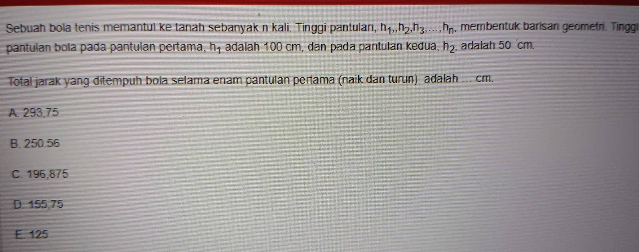 Sebuah bola tenis memantul ke tanah sebanyak n kali. Tinggi pantulan, h_1, h_2, h_3,..., h_n , membentuk barisan geometri. Tinggi
pantulan bola pada pantulan pertama, h_1 adalah 100 cm, dan pada pantulan kedua, h_2 , adalah 50 ´cm
Total jarak yang ditempuh bola selama enam pantulan pertama (naik dan turun) adalah ... cm.
A. 293,75
B. 250.56
C. 196,875
D. 155,75
E. 125