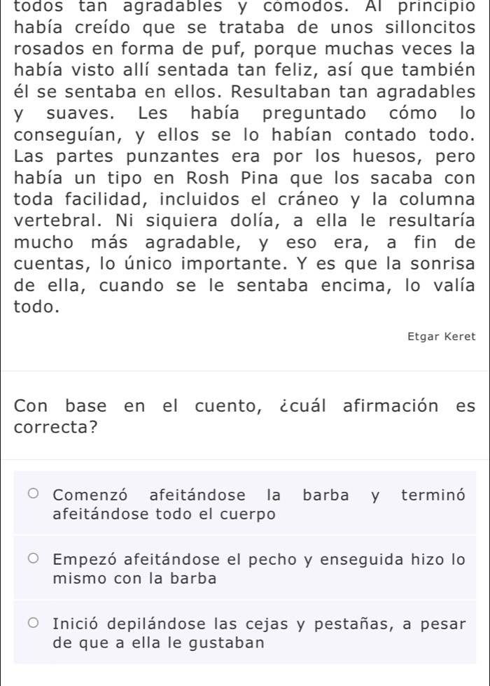 todos tan agradables y comodos. Al principio
había creído que se trataba de unos silloncitos
rosados en forma de puf, porque muchas veces la
había visto allí sentada tan feliz, así que también
él se sentaba en ellos. Resultaban tan agradables
y suaves. Les había preguntado cómo lo
conseguían, y ellos se lo habían contado todo.
Las partes punzantes era por los huesos, pero
había un tipo en Rosh Pina que los sacaba con
toda facilidad, incluidos el cráneo y la columna
vertebral. Ni siquiera dolía, a ella le resultaría
mucho más agradable, y eso era, a fin de
cuentas, lo único importante. Y es que la sonrisa
de ella, cuando se le sentaba encima, lo valía
todo.
Etgar Keret
Con base en el cuento, ¿cuál afirmación es
correcta?
Comenzó afeitándose la barba y terminó
afeitándose todo el cuerpo
Empezó afeitándose el pecho y enseguida hizo lo
mismo con la barba
Inició depilándose las cejas y pestañas, a pesar
de que a ella le gustaban