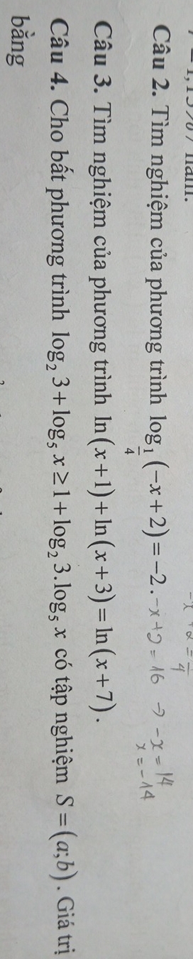 mau 
Câu 2. Tìm nghiệm của phương trình log _ 1/4 (-x+2)=-2. 
Câu 3. Tìm nghiệm của phương trình ln (x+1)+ln (x+3)=ln (x+7). 
Câu 4. Cho bất phương trình log _23+log _5x≥ 1+log _23.log _5x có tập nghiệm S=(a;b). Giá trị 
bằng