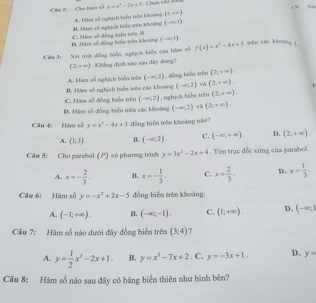 Cho hàm số y=x^2-2x+3. Chọn câu đùng:
1 9: Bản
A. Hàm số nghịch biến trên khoảng (1;+∈fty ).
B. Hàm số nghịch biến trên khoảng (-∈fty ;1).
C. Hàm số đồng biến trên R .
D. Hàm số đồng biến trên khoảng (-∈fty ;1).
Câu 3: Xét tính đồng biển, nghịch biến của hàm số f(x)=x^2-4x+5 trên các khoảng (~
(2;+∈fty ). Khẳng định nào sau đây đúng?
A. Hàm số nghịch biến trên (-∈fty ;2) , đồng biến trên (2;+∈fty ).
B. Hàm số nghịch biến trên các khoảng (-∈fty ;2) và (2;+∈fty ).
1
C. Hàm số đồng biến trên (-∈fty ;2) , nghịch biến trên (2;+∈fty ).
D. Hàm số đồng biến trên các khoảng (-∈fty ;2) và (2;+∈fty ).
Câu 4: Hàm số y=x^2-4x+3 đồng biến trên khoảng nào?
A. (1;3). B. (-∈fty ;2).
C. (-∈fty ;+∈fty ). D. (2;+∈fty ).
Câu 5: Cho parabol (P) có phương trình y=3x^2-2x+4. Tìm trục đối xứng của parabol
A. x=- 2/3 . x=- 1/3 . x= 2/3 .
B.
C.
D. x= 1/3 .
Câu 6: Hàm số y=-x^2+2x-5 đồng biến trên khoảng:
B.
A. (-1;+∈fty ). (-∈fty ;-1).
C. (1;+∈fty ).
D. (-∈fty ;1
Câu 7: Hàm số nào dưới đây đồng biến trên (3;4) ?
A. y= 1/2 x^2-2x+1. B. y=x^2-7x+2. C. y=-3x+1.
D. y=
Câu 8: Hàm số nào sau đây có bảng biến thiên như hình bên?