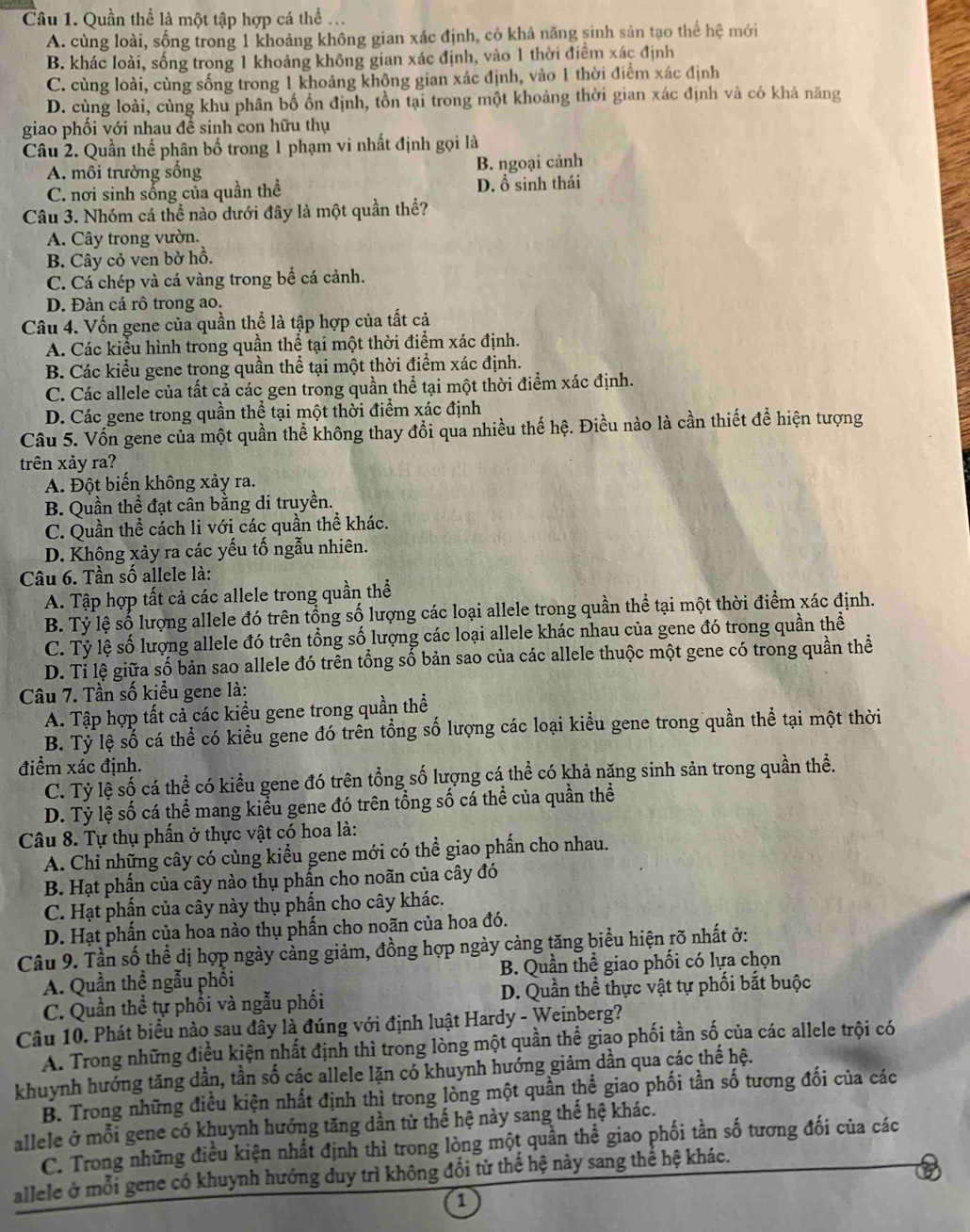 Cầu 1. Quần thể là một tập hợp cá thể ...
A. cùng loài, sống trong 1 khoảng không gian xác định, có khả năng sinh sản tạo thể hệ mới
B. khác loài, sống trong 1 khoảng không gian xác định, vào 1 thời điểm xác định
C. cùng loài, cùng sống trong 1 khoảng khộng gian xác định, vào 1 thời điểm xác định
D. cùng loài, cùng khu phân bố ổn định, tồn tại trong một khoảng thời gian xác định và có khả năng
giao phối với nhau đề sinh con hữu thụ
Câu 2. Quần thể phân bố trong 1 phạm vi nhất định gọi là
A. môi trường sống B. ngoại cảnh
C. nơi sinh sống của quần thể D. ổ sinh thái
Câu 3. Nhóm cá thể nào dưới đây là một quần thể?
A. Cây trong vườn.
B. Cây cỏ ven bờ hồ.
C. Cá chép và cá vàng trong bề cá cảnh.
D. Đàn cá rô trong ao.
Câu 4. Vốn gene của quần thể là tập hợp của tất cả
A. Các kiểu hình trong quần thể tại một thời điểm xác định.
B. Các kiểu gene trong quần thể tại một thời điểm xác định.
C. Các allele của tất cả các gen trong quần thể tại một thời điểm xác định.
D. Các gene trong quần thể tại một thời điểm xác định
Câu 5. Vốn gene của một quần thể không thay đổi qua nhiều thế hệ. Điều nào là cần thiết để hiện tượng
trên xảy ra?
A. Đột biến không xảy ra.
B. Quần thể đạt cân bằng di truyền.
C. Quần thể cách li với các quần thể khác.
D. Không xảy ra các yếu tố ngẫu nhiên.
Câu 6. Tần số allele là:
A. Tập hợp tất cả các allele trong quần thể
B. Tỷ lệ số lượng allele đó trên tổng số lượng các loại allele trong quần thể tại một thời điểm xác định.
C. Tỷ lệ số lượng allele đó trên tổng số lượng các loại allele khác nhau của gene đó trong quần thể
D. Ti lệ giữa số bản sao allele đó trên tổng số bản sao của các allele thuộc một gene có trong quần thể
Câu 7. Tần số kiểu gene là:
A. Tập hợp tất cả các kiều gene trong quần thể
B. Tỷ lệ số cá thể có kiểu gene đó trên tổng số lượng các loại kiểu gene trong quần thể tại một thời
điểm xác định.
C. Tỷ lệ số cá thể có kiểu gene đó trên tổng số lượng cá thể có khả năng sinh sản trong quần thể.
D. Tỷ lệ số cá thể mang kiểu gene đó trên tổng số cá thể của quần thể
Câu 8. Tự thụ phần ở thực vật có hoa là:
A. Chỉ những cây có cùng kiểu gene mới có thể giao phần cho nhau.
B. Hạt phẩn của cây nào thụ phần cho noãn của cây đó
C. Hạt phần của cây này thụ phần cho cây khác.
D. Hạt phấn của hoa nào thụ phần cho noãn của hoa đó.
Câu 9. Tần số thể dị hợp ngày càng giảm, đồng hợp ngày càng tăng biểu hiện rõ nhất ở:
A. Quần thể ngẫu phối B. Quần thể giao phối có lựa chọn
C. Quần thề tự phối và ngẫu phối D. Quần thể thực vật tự phối bắt buộc
Câu 10. Phát biểu nào sau đây là đúng với định luật Hardy - Weinberg?
A. Trong những điều kiện nhất định thì trong lòng một quần thể giao phối tần số của các allele trội có
khuynh hướng tăng dần, tần số các allele lặn có khuynh hướng giảm dần qua các thế hệ.
B. Trong những điều kiện nhất định thì trong lòng một quần thể giao phối tần số tương đối của các
allele ở mỗi gene có khuynh hướng tăng dần từ thế hệ này sang thế hệ khác.
C. Trong những điều kiện nhất định thì trong lòng một quần thể giao phối tần số tương đối của các
allele ở mỗi gene có khuynh hướng duy trì không đổi từ thế hệ này sang thể hệ khác.
1