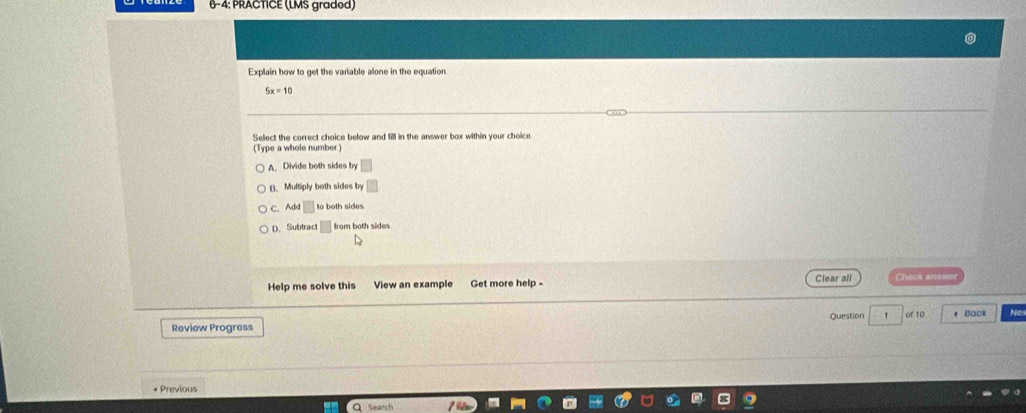 6-4: PRACTICE (LMS gradod)
Explain how to get the variable alone in the equation
5x=10
Select the correct choice below and fill in the answer box within your choice.
(Type a whole number)
A. Divide both sides by
B. Multiply both sides by
C. Add □ to both sides
D. Subtract from both sides
Help me solve this View an example Get more help - Clear all Créck anwet
Review Progress Question 1 of 10 e Back Ne
* Previous
Q Search