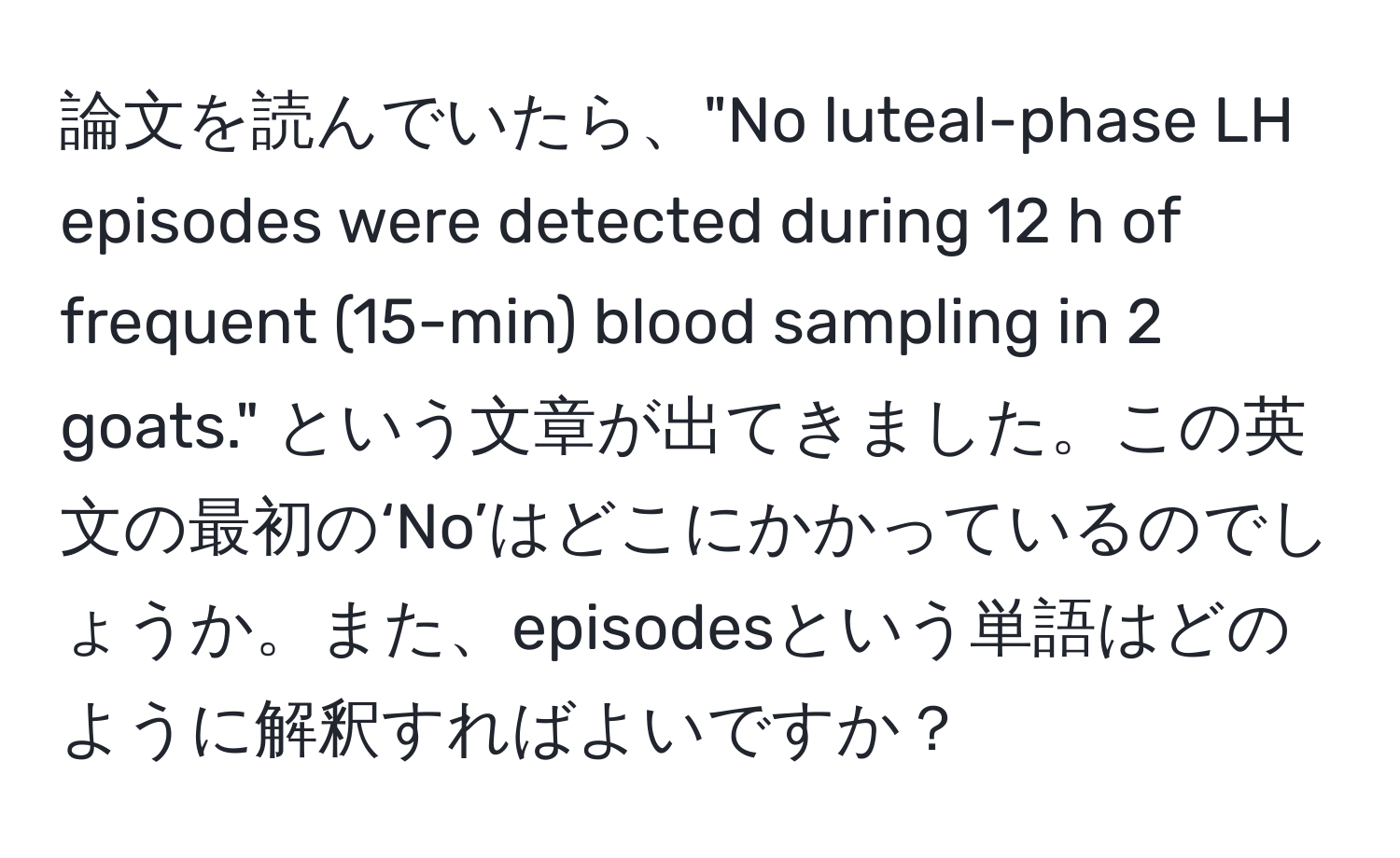 論文を読んでいたら、"No luteal-phase LH episodes were detected during 12 h of frequent (15-min) blood sampling in 2 goats." という文章が出てきました。この英文の最初の‘No’はどこにかかっているのでしょうか。また、episodesという単語はどのように解釈すればよいですか？