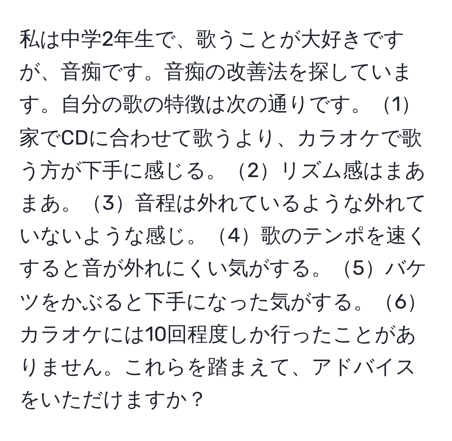 私は中学2年生で、歌うことが大好きですが、音痴です。音痴の改善法を探しています。自分の歌の特徴は次の通りです。1家でCDに合わせて歌うより、カラオケで歌う方が下手に感じる。2リズム感はまあまあ。3音程は外れているような外れていないような感じ。4歌のテンポを速くすると音が外れにくい気がする。5バケツをかぶると下手になった気がする。6カラオケには10回程度しか行ったことがありません。これらを踏まえて、アドバイスをいただけますか？