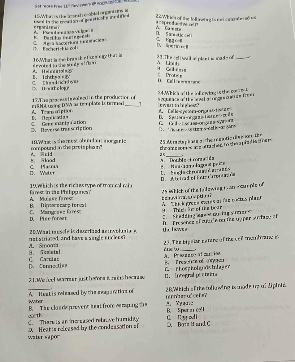 Get more Free LET Reviewers @ www.teachpinas.
15.What is the branch crobial organisms is
used in the creation of genetically modified 22.Which of the following is not considered as
a reproductive cell?
organisms?
A. Pseudomonas vulgaris
A. Gamete
B. Bacillus thuringensis
B. Somatic cell
C. Agro bacterium tumafaciens
C. Egg cell
D. Escherichia coli
D. Sperm cell
16.What is the branch of zoology that is
23.The cell wall of plant is made of_
devoted to the study of fish?
A. Lipids
A. Helmintology
B. Cellulose
C. Protein
B. Ichthyology D. Cell membrane
C. Chondrichthyes
D. Ornithology
24.Which of the following is the correct
17.The process involved in the production of sequence of the level of organization from
mRNA using DNA as template is termed_ ? lowest to highest?
A. Transcription
B. Replication A. Cells-system-organs-tissues
C. Gene manipulation B. System-organs-tissues-cells
D. Reverse transcription C. Cells-tissues-organs-system
D. Tissues-systems-cells-organs
18.What is the most abundant inorganic
compound in the protoplasm? 25.At metaphase of the meiotic division, the
chromosomes are attached to the spindle fibers
A. Fluid as_ .
B. Blood
A. Double chromatids
C. Plasma
B. Non-homologous pairs
D. Water
C. Single chromatid strands
D. A tetrad of four chromatids
19.Which is the riches type of tropical rain
forest in the Philippines?
26.Which of the following is an example of
A. Molave forest
behavioral adaption?
B. Dipterocarp forest
A. Thick green stems of the cactus plant
C. Mangrove forest
B. Thick fur of the bear
D. Pine forest
C. Shedding leaves during summer
D. Presence of cuticle on the upper surface of
20.What muscle is described as involuntary, the leaves
not striated, and have a single nucleus?
A. Smooth
27. The bipolar nature of the cell membrane is
B. Skeletal due to __.
A. Presence of carries
C. Cardiac
D. Connective B. Presence of oxygen
C. Phospholipids bilayer
21.We feel warmer just before it rains because D. Integral proteins
.
_A. Heat is released by the evaporation of 28.Which of the following is made up of diploid
number of cells?
water
B. The clouds prevent heat from escaping the A. Zygote
earth B. Sperm cell
C. There is an increased relative humidity C. Egg cell
D. Heat is released by the condensation of D. Both B and C
water vapor