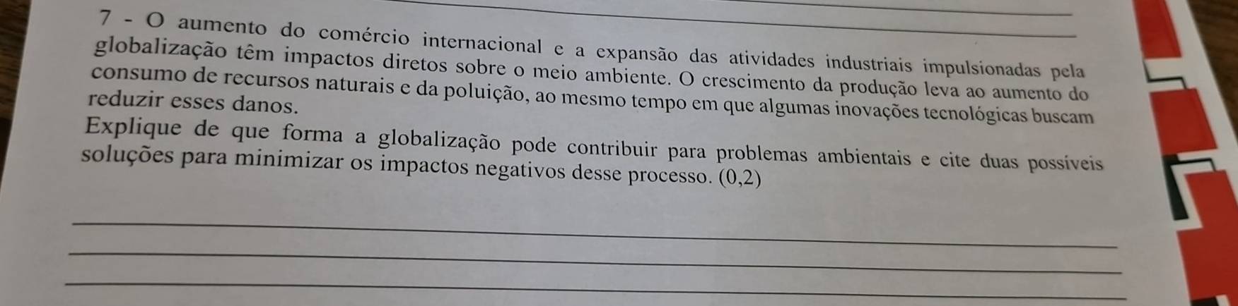 aumento do comércio internacional e a expansão das atividades industriais impulsionadas pela 
globalização têm impactos diretos sobre o meio ambiente. O crescimento da produção leva ao aumento do 
consumo de recursos naturais e da poluição, ao mesmo tempo em que algumas inovações tecnológicas buscam 
reduzir esses danos. 
Explique de que forma a globalização pode contribuir para problemas ambientais e cite duas possíveis 
soluções para minimizar os impactos negativos desse processo. (0,2)
_ 
_ 
_