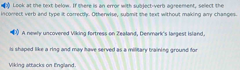 Look at the text below. If there is an error with subject-verb agreement, select the 
incorrect verb and type it correctly. Otherwise, submit the text without making any changes. 
A newly uncovered Viking fortress on Zealand, Denmark's largest island, 
is shaped like a ring and may have served as a military training ground for 
Viking attacks on England.