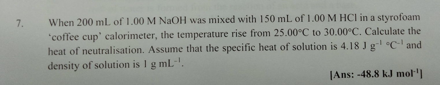 When 200 mL of 1.00 M NaOH was mixed with 150 mL of 1.00 M HCl in a styrofoam 
‘coffee cup’ calorimeter, the temperature rise from 25.00°C to 30.00°C. Calculate the 
heat of neutralisation. Assume that the specific heat of solution is 4.18Jg^((-1)°C^-1) and 
density of solution is 1gmL^(-1). 
[Ans: -48.8kJmol^(-1)]