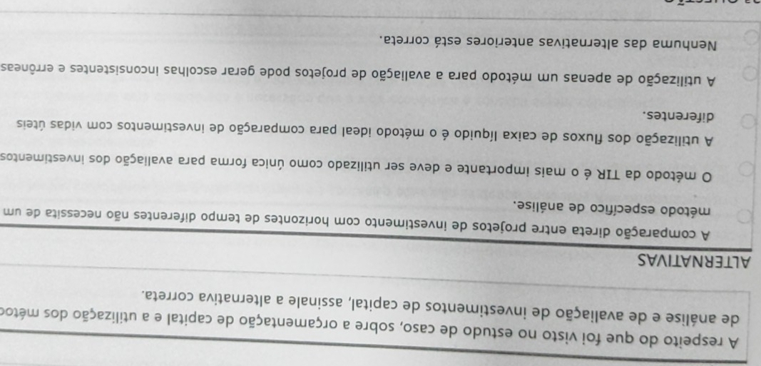 A respeito do que foi visto no estudo de caso, sobre a orçamentação de capital e a utilização dos métoo
de análise e de avaliação de investimentos de capital, assinale a alternativa correta.
ALTERNATIVAS
A comparação direta entre projetos de investimento com horizontes de tempo diferentes não necessita de um
método específico de análise.
O método da TIR é o mais importante e deve ser utilizado como única forma para avaliação dos investimentos
A utilização dos fluxos de caixa líquido é o método ideal para comparação de investimentos com vidas úteis
diferentes.
A utilização de apenas um método para a avaliação de projetos pode gerar escolhas inconsistentes e errôneas
Nenhuma das alternativas anteriores está correta.