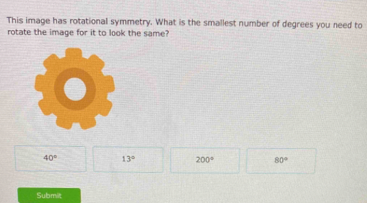 This image has rotational symmetry. What is the smallest number of degrees you need to
rotate the image for it to look the same?
40° 13° 200° 80°
Submit