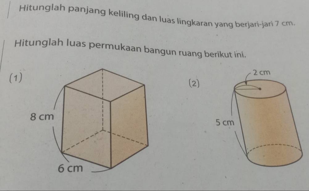 Hitunglah panjang keliling dan luas lingkaran yang berjari-jari 7 cm. 
Hitunglah luas permukaan bangun ruang berikut ini. 
(1)(2)