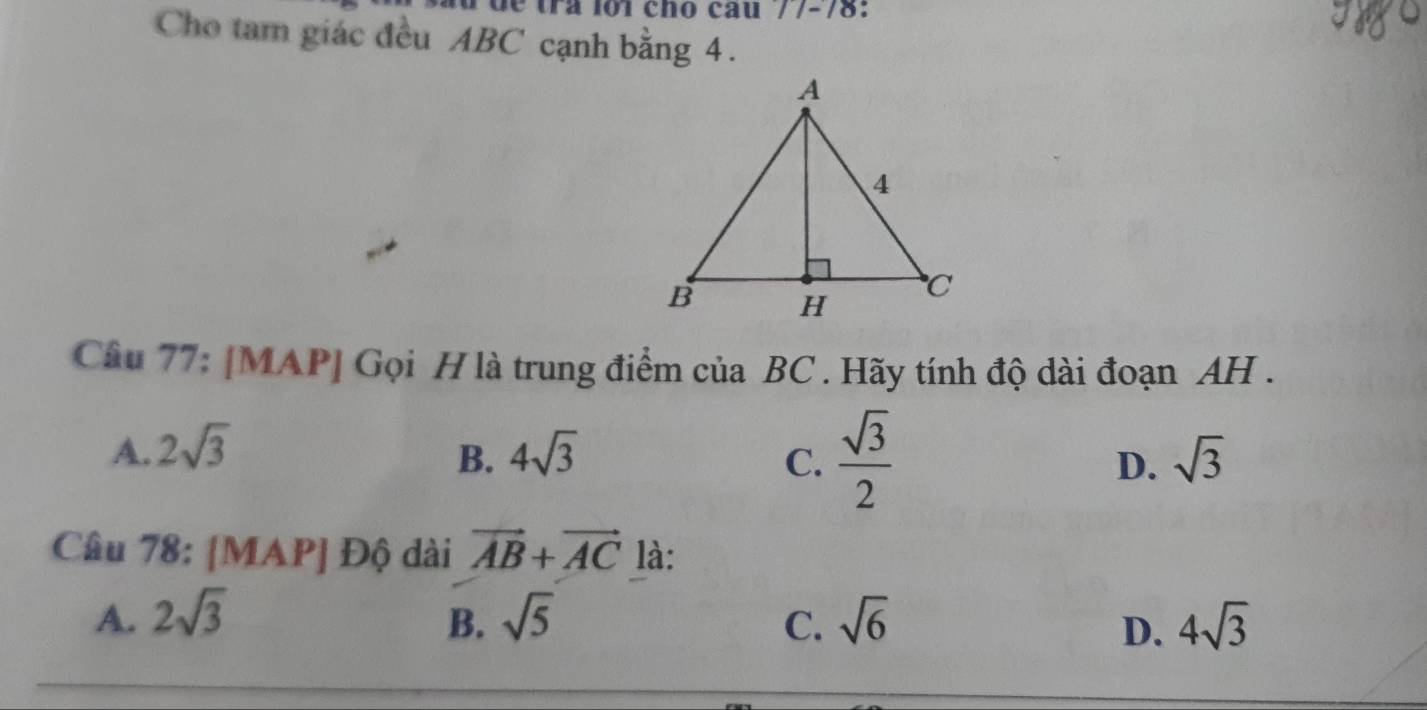 o1 cho câu //-78:
Cho tam giác đều ABC cạnh bằng 4.
Câu 77: [MAP] Gọi H là trung điểm của BC. Hãy tính độ dài đoạn AH .
C.  sqrt(3)/2 
A. 2sqrt(3) 4sqrt(3) sqrt(3)
B.
D.
Câu 78: [MAP] Độ dài vector AB+vector AC là:
A. 2sqrt(3) B. sqrt(5) C. sqrt(6) 4sqrt(3)
D.