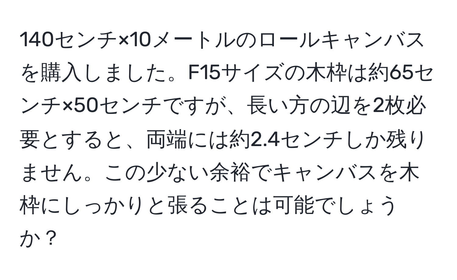 140センチ×10メートルのロールキャンバスを購入しました。F15サイズの木枠は約65センチ×50センチですが、長い方の辺を2枚必要とすると、両端には約2.4センチしか残りません。この少ない余裕でキャンバスを木枠にしっかりと張ることは可能でしょうか？