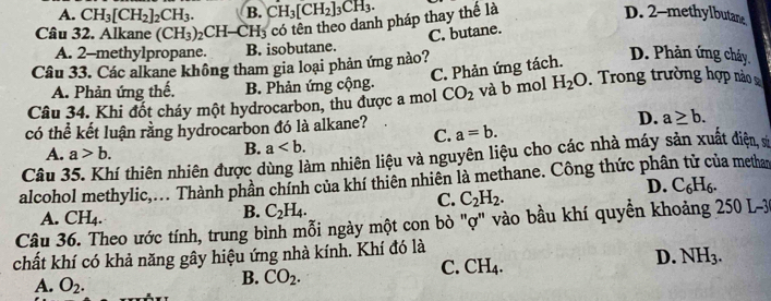 A. CH_3[CH_2]_2CH_3. B. CH_3[CH_2]_3CH_3. D. 2 -methylbutane
Câu 32. Alkane (CH_3)_2CH-CH_3 Hs có tên theo danh pháp thay thế là
C. butane.
A. 2 -methylpropane. B. isobutane.
Câu 33. Các alkane không tham gia loại phản ứng nào?
C. Phản ứng tách.
D. Phản ứng cháy.
A. Phản ứng thế. B. Phản ứng cộng.
Câu 34. Khi đốt cháy một hydrocarbon, thu được a mol CO_2 và b mol H_2O. Trong trường hợp nào 
có thể kết luận rằng hydrocarbon đó là alkane? a=b. D. a≥ b. 
C.
A. a>b.
B. a. 
Câu 3 tí thiên nhiên được dùng làm nhiên liệu và nguyên liệu cho các nhà máy sản xuất điện, sĩ
alcohol methylic,... Thành phần chính của khí thiên nhiên là methane. Công thức phân tử của methan
D. C_6H_6.
C. C_2H_2. 
B. C_2H_4. 
Câu 36. Theo ước tính, trung bình mỗi ngày một con bò "ợ" vào bầu khí quyền khoảng 250 L-3 CH_4. A.
chất khí có khả năng gây hiệu ứng nhà kính. Khí đó là
C. CH_4.
D. NH_3.
A. O_2. 
B. CO_2.