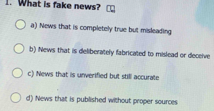 What is fake news?
a) News that is completely true but misleading
b) News that is deliberately fabricated to mislead or deceive
c) News that is unverified but still accurate
d) News that is published without proper sources