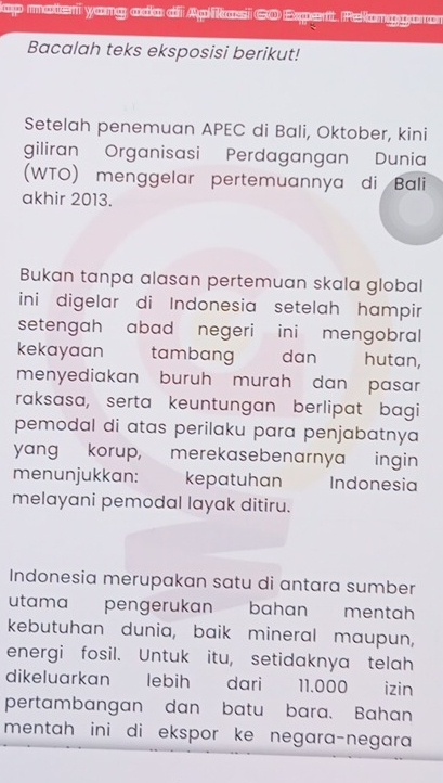 ap materi yang ado di Aplkasi 6O Expert. Pelanggoro 
Bacalah teks eksposisi berikut! 
Setelah penemuan APEC di Bali, Oktober, kini 
giliran Organisasi Perdagangan Dunia 
(WTO) menggelar pertemuannya di Bali 
akhir 2013. 
Bukan tanpa alasan pertemuan skala global 
ini digelar di Indonesia setelah hampir 
setengah abad negeri ini mengobral 
kekayaan tambang dan hutan, 
menyediakan buruh murah dan pasar 
raksasa, serta keuntungan berlipat bagi 
pemodal di atas perilaku para penjabatnya 
yang korup, merekasebenarnya ingin 
menunjukkan: kepatuhan Indonesia 
melayani pemodal layak ditiru. 
Indonesia merupakan satu di antara sumber 
utama pengerukan bahan mentah 
kebutuhan dunia, baik mineral maupun, 
energi fosil. Untuk itu, setidaknya telah 
dikeluarkan lebih dari 11.000 izin 
pertambangan dan batu bara. Bahan 
mentah ini di ekspor ke negara-negara