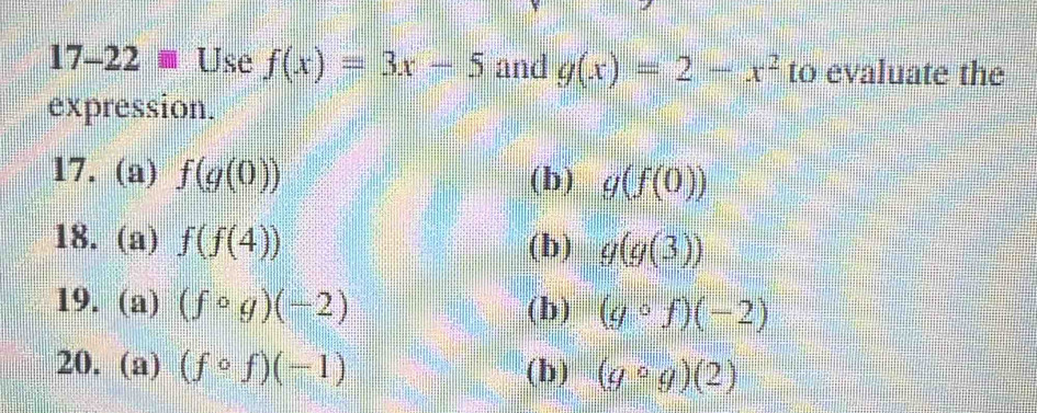 17-22 Use f(x)=3x-5 and g(x)=2-x^2 to evaluate the 
expression. 
17. (a) f(g(0)) (b) g(f(0))
18. (a) f(f(4)) (b) g(g(3))
19. (a) (fcirc g)(-2) (b) (gcirc f)(-2)
20. (a) (fcirc f)(-1) (b) (gcirc g)(2)