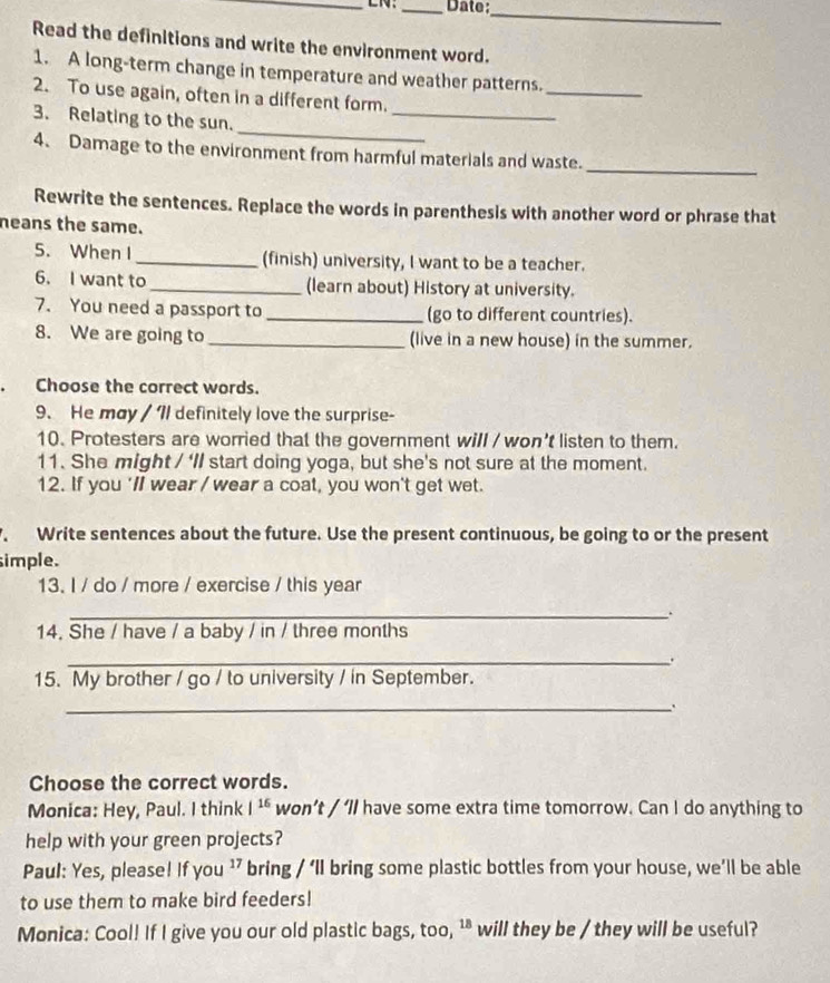 LN: _Date:_ 
Read the definitions and write the environment word. 
1. A long-term change in temperature and weather patterns. 
_ 
2. To use again, often in a different form. 
_ 
_ 
3. Relating to the sun. 
4. Damage to the environment from harmful materials and waste._ 
Rewrite the sentences. Replace the words in parenthesis with another word or phrase that 
neans the same. 
5. When I _(finish) university, I want to be a teacher. 
6. I want to _(learn about) History at university. 
7. You need a passport to_ (go to different countries). 
8. We are going to _(live in a new house) in the summer. 
Choose the correct words. 
9. He may / Il definitely love the surprise- 
10. Protesters are worried that the government will / won't listen to them. 
11. She might / ‘ll start doing yoga, but she's not sure at the moment. 
12. If you 'll wear / wear a coat, you won't get wet. 
Write sentences about the future. Use the present continuous, be going to or the present 
simple. 
13. I / do / more / exercise / this year 
_. 
14. She / have / a baby / in / three months 
_. 
15. My brother / go / to university / in September. 
_ 
. 
Choose the correct words. 
Monica: Hey, Paul. I think |^16 won’t / ‘ll have some extra time tomorrow. Can I do anything to 
help with your green projects? 
Paul: Yes, please! If you ’ bring / ‘ll bring some plastic bottles from your house, we’ll be able 
to use them to make bird feeders! 
Monica: Cool! If I give you our old plastic bags, too, ^18 will they be / they will be useful?