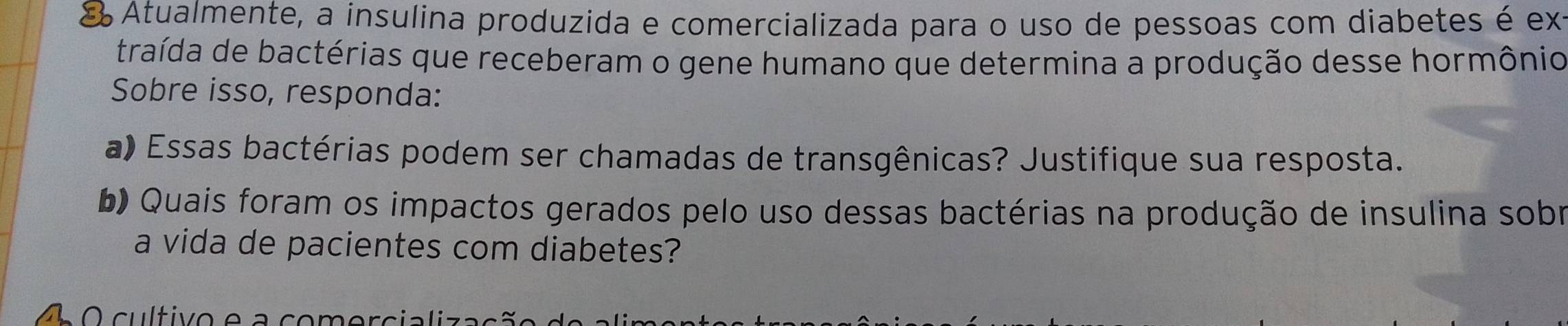 Atualmente, a insulina produzida e comercializada para o uso de pessoas com diabetes é ext 
traída de bactérias que receberam o gene humano que determina a produção desse hormônio 
Sobre isso, responda: 
a) Essas bactérias podem ser chamadas de transgênicas? Justifique sua resposta. 
b) Quais foram os impactos gerados pelo uso dessas bactérias na produção de insulina sobr 
a vida de pacientes com diabetes? 
O cultivo a com