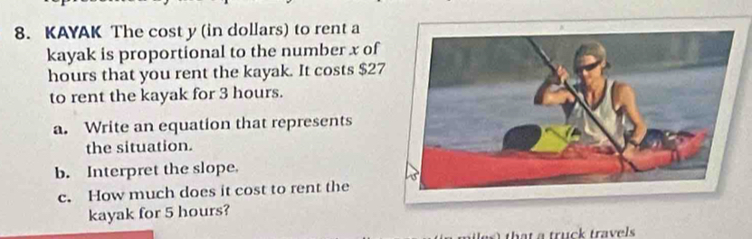 KAYAK The cost y (in dollars) to rent a 
kayak is proportional to the number x of
hours that you rent the kayak. It costs $27
to rent the kayak for 3 hours. 
a. Write an equation that represents 
the situation. 
b. Interpret the slope. 
c. How much does it cost to rent the 
kayak for 5 hours? 
truck travels