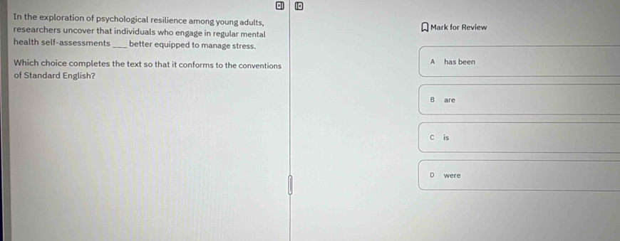 In the exploration of psychological resilience among young adults,
researchers uncover that individuals who engage in regular mental Mark for Review
health self-assessments _better equipped to manage stress.
Which choice completes the text so that it conforms to the conventions A has been
of Standard English?
B are
C is
were