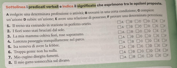 Sottolinea i predicati verbali e indica il significato che esprimono tra le opzioni proposte. 
A svolgere una determinata professione o attività; B trovarsi in una certa condizione; & compiere 
un’azione D subire un’azione; E avere una relazione di possesso; F provare una determinata percezione 
A ]B C D ]E 
1. Il treno sta entrando in stazione in perfetto orario. 
A 
E F 
2. I fiori sono stati bruciati dal sole. 
A 
F 
3. La mia mamma coltiva fiori, rose soprattutto. 
A 
4. Lorenza passeggia tranquillamente nel parco. 
5. Isa temeva di avere la febbre. 
6. Troppa gente non ha nulla. 
7. Mio cugino disegna fumetti. 
8. Il mio gatto sonnecchia sul divano.