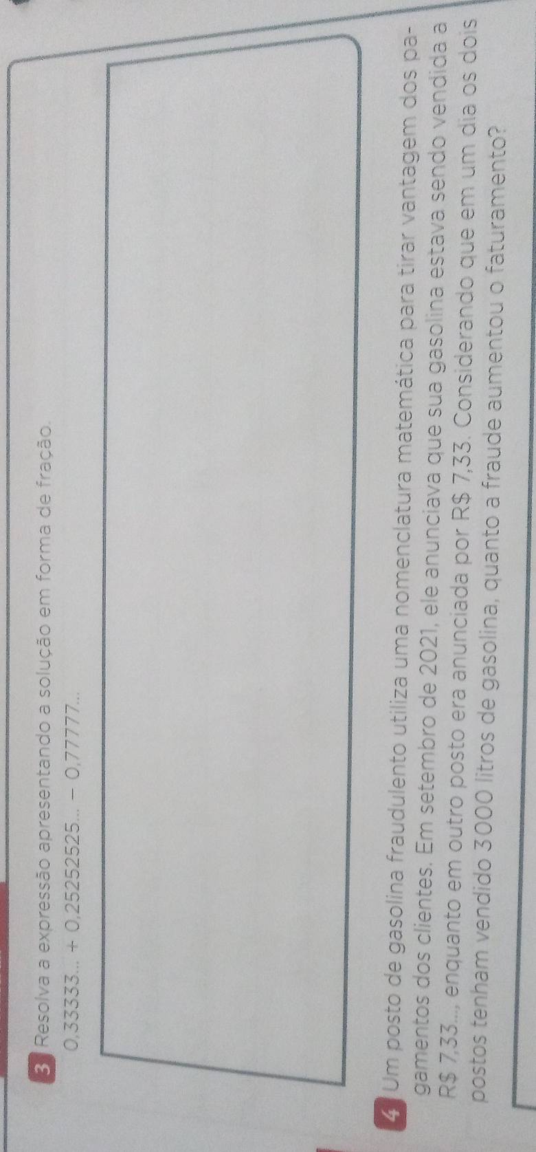 Resolva a expressão apresentando a solução em forma de fração.
0,333333...+0,252525...-0,77777... 
4. Um posto de gasolina fraudulento utiliza uma nomenclatura matemática para tirar vantagem dos pa- 
gamentos dos clientes. Em setembro de 2021, ele anunciava que sua gasolina estava sendo vendida a
R$ 7,33.., enquanto em outro posto era anunciada por R$ 7,33. Considerando que em um dia os dois 
postos tenham vendido 3000 litros de gasolina, quanto a fraude aumentou o faturamento?