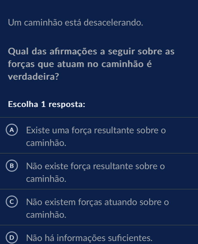 Um caminhão está desacelerando.
Qual das afrmações a seguir sobre as
forças que atuam no caminhão é
verdadeira?
Escolha 1 resposta:
Existe uma força resultante sobre o
caminhão.
B Não existe força resultante sobre o
caminhão.
Não existem forças atuando sobre o
caminhão.
D Não há informações suficientes.