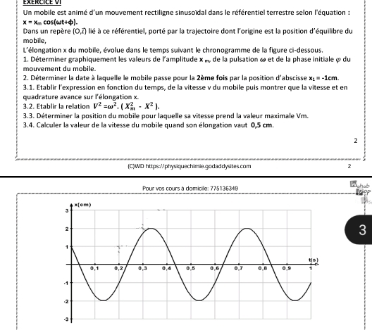 éxércicé VI 
Un mobile est animé d'un mouvement rectiligne sinusoïdal dans le référentiel terrestre selon l'équation :
x=x_mcos (omega t+varphi ). 
Dans un repère (0,vector t) lié à ce référentiel, porté par la trajectoire dont l'origine est la position d'équilibre du 
mobile, 
L'élongation x du mobile, évolue dans le temps suivant le chronogramme de la figure ci-dessous. 
1. Déterminer graphiquement les valeurs de l'amplitude x_m, , de la pulsation ω et de la phase initiale à du 
mouvement du mobile. 
2. Déterminer la date à laquelle le mobile passe pour la 2ème fois par la position d'abscisse x_1=-1cm. 
3.1. Etablir l’expression en fonction du temps, de la vitesse v du mobile puis montrer que la vitesse et en 
quadrature avance sur l'élongation x. 
3.2. Etablir la relation V^2=omega^2.(X_m^(2-X^2)). 
3.3. Déterminer la position du mobile pour laquelle sa vitesse prend la valeur maximale Vm. 
3.4. Calculer la valeur de la vitesse du mobile quand son élongation vaut 0,5 cm. 
2 
(C)WD https://physiquechimie.godaddysites.com 2 
Pour vos cours a domicille: 775136349 
Whab 
3