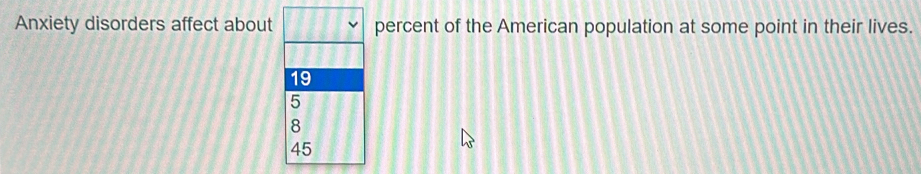 Anxiety disorders affect about percent of the American population at some point in their lives.
19
5
8
45