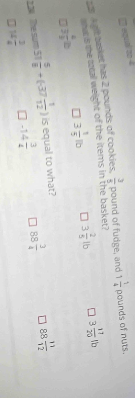 equal to 4
3 A gft tasket has 2 pounds of cookies,  3/5 poun d of fudge, and 1 1/4  pounds of nuts.
that s the total weight of the items in the basket?
3 4/3 b
3 1/5 lb
3 2/5 lb
3 17/20 lt
2.24 The surm 51  5/6 +(-37 1/12 ) is equal to what?
88 3/4 
88 11/12 
7 14 3/4 
-14 3/4 