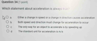 Which statement about acceleration is always true?
a Either a change in speed or a change in direction causes acceleration
b Both speed and direction must change for acceleration to occur
c The only way for an object to accelerate is by speeding up
d The standard unit for acceleration is m/s