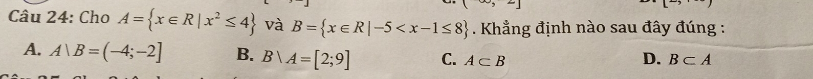 square 
Câu 24: Cho A= x∈ R|x^2≤ 4 và B= x∈ R|-5 . Khẳng định nào sau đây đúng :
A. A∪ B=(-4;-2] B. B|A=[2;9]
C. A⊂ B D. B⊂ A