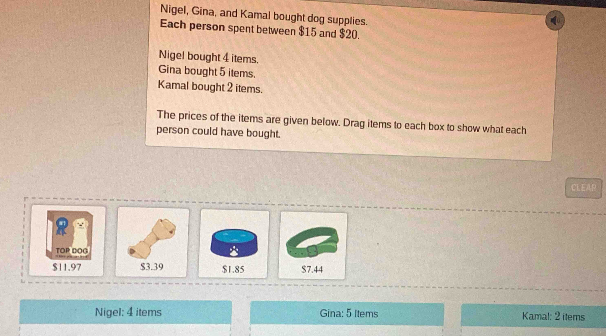 Nigel, Gina, and Kamal bought dog supplies. 
Each person spent between $15 and $20. 
Nigel bought 4 items. 
Gina bought 5 items. 
Kamal bought 2 items. 
The prices of the items are given below. Drag items to each box to show what each 
person could have bought. 
CLEAR 
∵ 
TOP DOG
$11.97
Nigel: 4 items Gina: 5 Items Kamal: 2 items