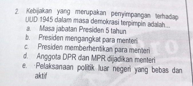 Kebijakan yang merupakan penyimpangan terhadap
UUD 1945 dalam masa demokrasi terpimpin adalah...
a. Masa jabatan Presiden 5 tahun
b. Presiden mengangkat para menteri
c. Presiden memberhentikan para menteri
d. Anggota DPR dan MPR dijadikan menteri
e. Pelaksanaan politik luar negeri yang bebas dan
aktif