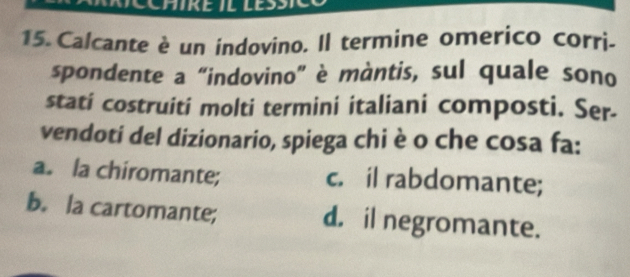 Calcante è un indovino. Il termine omerico corri-
spondente a “indovino” è màntis, sul quale sono
stati costruiti molti termini italiani composti. Ser-
vendoti del dizionario, spiega chi è o che cosa fa:
a. la chiromante; c. il rabdomante;
b. la cartomante; d. il negromante.