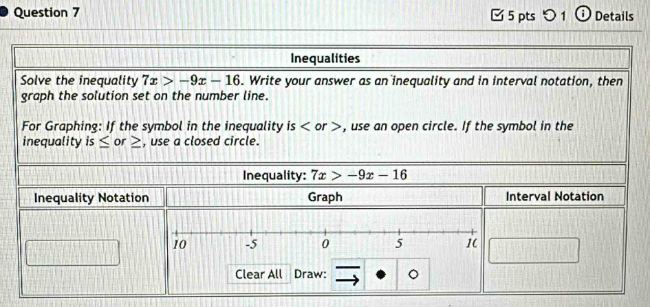 [ 5 pts つ 1 ⓘ Details 
Inequalities 
Solve the inequality 7x>-9x-16. Write your answer as an inequality and in interval notation, then 
graph the solution set on the number line. 
For Graphing: If the symbol in the inequality is or , use an open circle. If the symbol in the 
inequality is or , use a closed circle. 
Inequality: 7x>-9x-16
Inequality Notation Graph Interval Notation 
Clear All Draw: