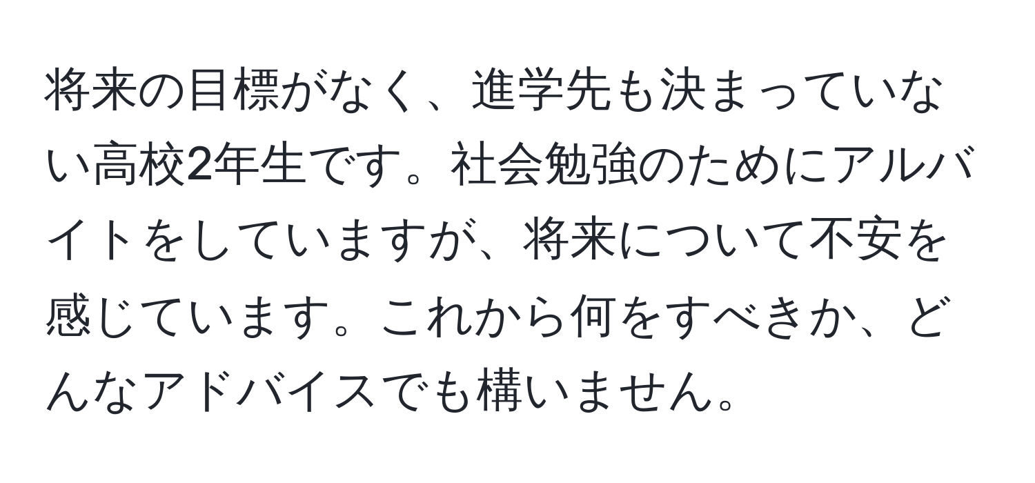 将来の目標がなく、進学先も決まっていない高校2年生です。社会勉強のためにアルバイトをしていますが、将来について不安を感じています。これから何をすべきか、どんなアドバイスでも構いません。