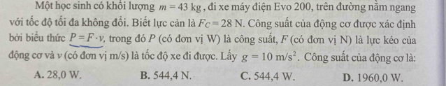 Một học sinh có khổi lượng m=43kg , đi xe máy điện Evo 200, trên đường nằm ngang
với tốc độ tối đa không đổi. Biết lực cản là F_C=28N. Công suất của động cơ được xác định
bởi biểu thức P=F· v 2, trong đó P (có đơn vị W) là công suất, F (có đơn vị N) là lực kéo của
động cơ và v (có đơn vị m/s) là tốc độ xe đi được. Lấy g=10m/s^2. Công suất của động cơ là:
A. 28,0 W. B. 544, 4 N. C. 544, 4 W. D. 1960, 0 W.