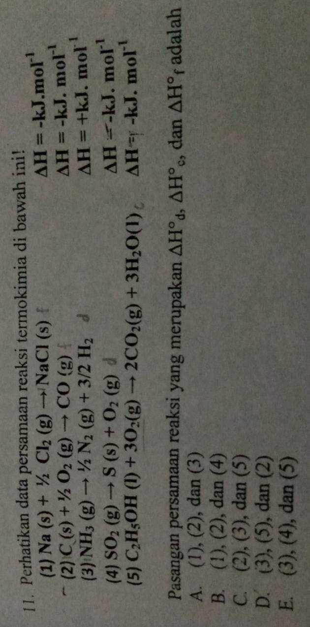 Perhatikan data persamaan reaksi termokimia di bawah ini!
(1) Na(s)+1/2Cl_2(g)to NaCl(s) △ H=-kJ.mol^(-1)
(2) C(s)+1/2O_2(g)to CO(g)
△ H=-kJ.mol^(-1)
(3) NH_3(g)to 1/2N_2(g)+3/2H_2
△ H=+kJ.mol^(-1)
(4) SO_2(g)to S(s)+O_2(g)
△ H=-kJ.mol^(-1)
(5) C_2H_5OH(l)+3O_2(g)to 2CO_2(g)+3H_2O(l) △ H=-kJ.mol^(-1)
Pasangan persamaan reaksi yang merupakan △ H°_d, △ H°_c , dan △ H°f adalah
A. (1), (2), dan (3)
B. (1), (2), dan (4)
C. (2), (3), dan (5)
D. (3), (5), dan (2)
E. (3), (4), dan (5)