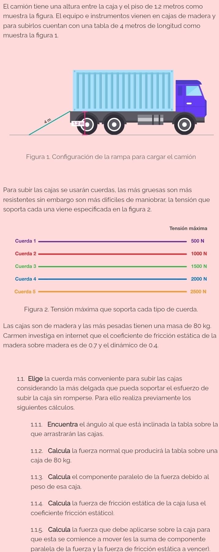 El camión tiene una altura entre la caja y el piso de 1.2 metros como
muestra la figura. El equipo e instrumentos vienen en cajas de madera y
para subirlos cuentan con una tabla de 4 metros de longitud como
muestra la figura 1.
Figura 1. Configuración de la rampa para cargar el camión
Para subir las cajas se usarán cuerdas, las más gruesas son más
resistentes sin embargo son más difíciles de maniobrar, la tensión que
soporta cada una viene especificada en la figura 2.
Tensión máxima
_
Cuerda 1 500 N
Cuerda 2_ 1000 N
Cuerda 3_
1500 N
_
Cuerda 4 2000 N
_
Cuerda 5 2500 N
Figura 2. Tensión máxima que soporta cada tipo de cuerda.
Las cajas son de madera y las más pesadas tienen una masa de 80 kg
Carmen investiga en internet que el coeficiente de fricción estática de la
madera sobre madera es de 0.7 y el dinámico de 0.4.
1.1. Elige la cuerda más conveniente para subir las cajas
considerando la más delgada que pueda soportar el esfuerzo de
subir la caja sin romperse. Para ello realiza previamente los
siguientes cálculos.
1.1.1. Encuentra el ángulo al que está inclinada la tabla sobre la
que arrastrarán las cajas.
1.1.2. Calcula la fuerza normal que producirá la tabla sobre una
caja de 80 kg.
1.1.3. Calcula el componente paralelo de la fuerza debido al
peso de esa caja.
1.1.4. Calcula la fuerza de fricción estática de la caja (usa el
coeficiente fricción estático).
1.1.5. Calcula la fuerza que debe aplicarse sobre la caja para
que esta se comience a mover (es la suma de componente
paralela de la fuerza v la fuerza de fricción estática a vencer)