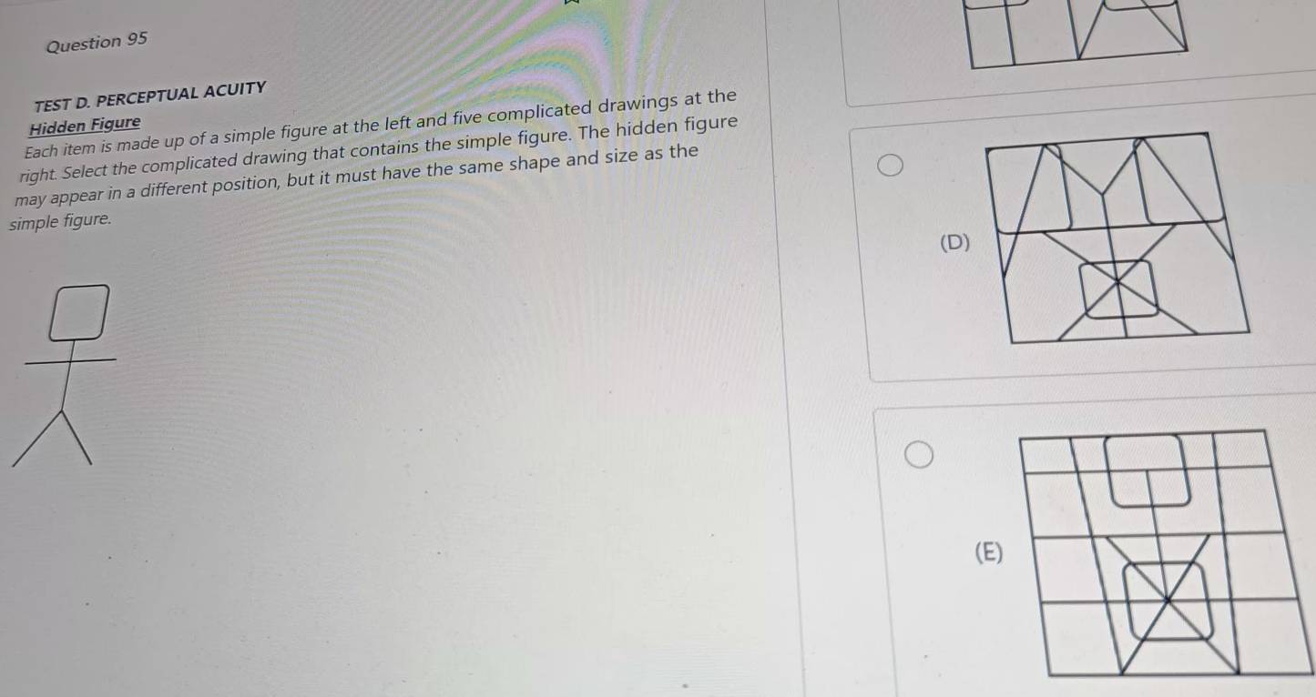 TEST D. PERCEPTUAL ACUITY
Each item is made up of a simple figure at the left and five complicated drawings at the
Hidden Figure
right. Select the complicated drawing that contains the simple figure. The hidden figure
may appear in a different position, but it must have the same shape and size as the
simple figure.
(D
(E