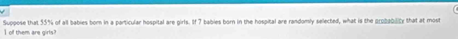 Suppose that 55% of all babies born in a particular hospital are girls. If 7 babies born in the hospital are randomly selected, what is the probability that at most 
I of them are girls?