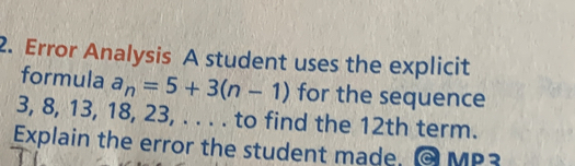 Error Analysis A student uses the explicit
formula a_n=5+3(n-1) for the sequence
3, 8, 13, 18, 23, . . . . to find the 12th term.
Explain the error the student made, MP2