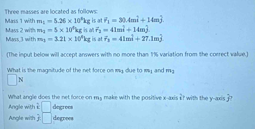 Three masses are located as follows: 
Mass 1 with m_1=5.26* 10^6kg is at vector r_1=30.4mhat i+14mhat j. 
Mass 2 with m_2=5* 10^6kg is at vector r_2=41mhat i+14mhat j. 
Mass, 3 with m_3=3.21* 10^6kg is at vector r_3=41mhat i+27.1mhat j. 
(The input below will accept answers with no more than 1% variation from the correct value.) 
What is the magnitude of the net force on m3 due to m_1 and m_2
N 
What angle does the net force on m_3 make with the positive x-axis ? with the y-axis ? 
Angle with^ degrees
Angle with hat j: ) degrees